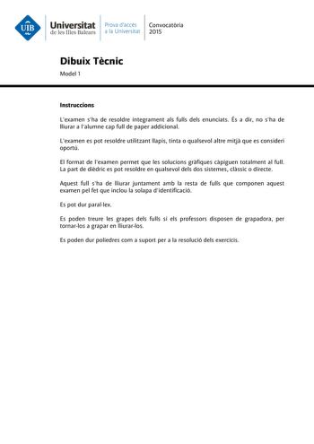 Universitat Prava daccés Convocatria de les Illes Balears a la Universitat 2015 Dibuix Tcnic Model 1 Instruccions Lexamen sha de resoldre íntegrament als fulls dels enunciats És a dir no sha de lliurar a lalumne cap full de paper addicional Lexamen es pot resoldre utilitzant llapis tinta o qualsevol altre mitj que es consideri oportú El format de lexamen permet que les solucions grfiques cpiguen totalment al full La part de didric es pot resoldre en qualsevol dels dos sistemes clssic o directe …