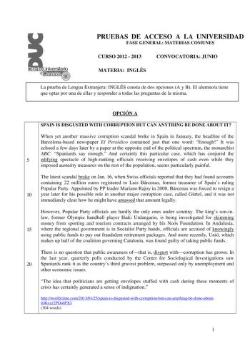 PRUEBAS DE ACCESO A LA UNIVERSIDAD FASE GENERAL MATERIAS COMUNES CURSO 2012  2013 CONVOCATORIA JUNIO MATERIA INGLÉS La prueba de Lengua Extranjera INGLÉS consta de dos opciones A y B El alumnoa tiene que optar por una de ellas y responder a todas las preguntas de la misma OPCIÓN A SPAIN IS DISGUSTED WITH CORRUPTION BUT CAN ANYTHING BE DONE ABOUT IT When yet another massive corruption scandal broke in Spain in January the headline of the Barcelonabased newspaper El Periódico contained just that …