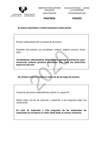 UNIBERTSITATERA SARTZEKO EBALUAZIOA 2020ko EZOHIKOA EVALUACIÓN PARA EL ACCESO A LA UNIVERSIDAD EXTRAORDINARIA 2020 FRANTSESA FRANCÉS Ez ahaztu azterketako orrialde bakoitzean kodea jartzea Bi testu independente ditu A aukera eta B aukera Horietako bat aukeratu eta jarraibideen arabera galderei erantzun behar 2020 diezu Jarraibideetan adierazitakoei baino galdera gehiagori erantzunez gero erantzunak ordenari jarraituta zuzenduko dira harik eta beharrezko kopurura iritsi arte No olvides incluir e…