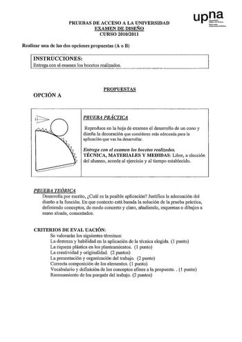 PRUEBAS DE ACCESO A LA UNIVERSIDAD EXAMEN DE DISEÑO CURSO 20102011 Realizar una de las dos opciones propuestas A o B INSTRUCCIONES Entrega con el examen los bocetos realizados upl Nfroalo lJnTh1IJÍ  I O f  a b  i t N OPCIÓN A PROPUESTAS PRUEBA PRÁCTICA Reproduce en la hoja de examen el desarrollo de un cono y disefia la decoración que consideres más adecuada para la aplicación que vas ha desarrollar Entrega con el examen los bocetos realizados TÉCNICA MATERIALES Y MEDIDAS Libre a elección del a…