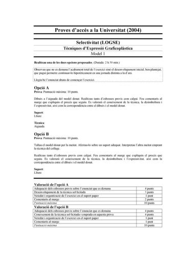 Proves daccés a la Universitat 2004 Selectivitat LOGSE Tcniques dExpressió Graficoplstica Model 1 Realitzau una de les dues opcions proposades Durada 2 h 30 min Observau que no es demana lacabament total de lexercici sinó el desenvolupament inicial ben plantejat que pugui permetre continuarlo hipotticament en una jornada distinta a la dara Llegiu bé lenunciat abans de comenar lexercici Opció A Prova Puntuació mxima 10 punts Dibuix a laiguada del model donat Realitzau tants desbossos previs com …