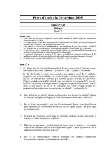 Prova daccés a la Universitat 2005 Selectivitat Biologia Model 2 Instruccions 1 De les dues opcions que us proposam triaune una i responeu de manera específica les qestions formulades a lopció triada 2 La primera qestió inclou dues alternatives de les quals només nheu de fer una en cas contrari sols es qualificar lalternativa que respongueu en primer lloc 3 Cada qestió es valorar de forma independent i ser qualificada de zero 0 a un punt i mig 15 Les respostes que no corresponguin a les qestion…