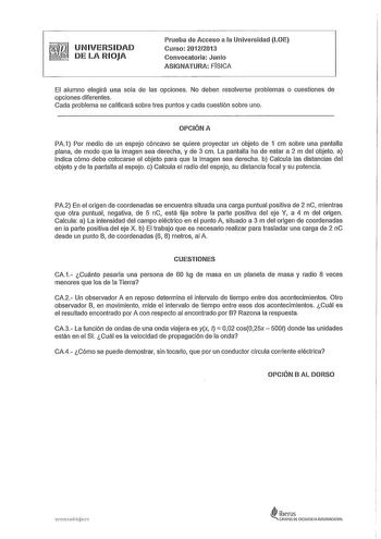 UNIVERSIDAD DE LA RIOJA Prueba de Acceso a la Universidad LOE Curso 20122013 Convocatoria Junio ASIGNATURA FISICA El alumno elegirá una sola de las opciones No deben resolverse problemas o cuestiones de opciones diferentes Cada problema se calificará sobre tres puntos y cada cuestión sobre uno OPCIÓN A PA1 Por medio de un espejo cóncavo se quiere proyectar un objeto de 1 cm sobre una pantalla plana de modo que la imagen sea derecha y de 3 cm La pantalla ha de estar a 2 m del objeto a Indica cóm…