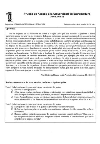 u EX Prueba de Acceso a la Universidad de Extremadura Curso 201112 Asignatura LENGUA CASTELLANA Y LITERATURA Tiempo máximo de la prueba 1h30 min Opción A Me he alegrado de la concesión del Nobel a Vargas Llosa por dos razones la primera y menos importante es que por una vez los profesores de Lengua no tenemos que avergonzarnos de no conocer la obra del premiado ya sean versos etíopes o dramas malayos ni por no saber pronunciar el nombre normalmente lleno de consonantes del autor Y la segunda po…