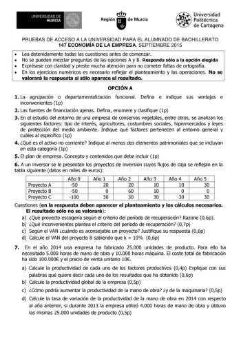 UNIVERSIDAD DE 1   MURCIA   Iti Región de Murcia Universidad Politécnica de Cartagena PRUEBAS DE ACCESO A LA UNIVERSIDAD PARA EL ALUMNADO DE BACHILLERATO 147 ECONOMÍA DE LA EMPRESA SEPTIEMBRE 2015  Lea detenidamente todas las cuestiones antes de comenzar  No se pueden mezclar preguntas de las opciones A y B Responda sólo a la opción elegida  Exprésese con claridad y preste mucha atención para no cometer faltas de ortografía  En los ejercicios numéricos es necesario reflejar el planteamiento y l…