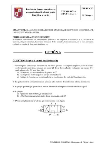 Pruebas de Acceso a enseñanzas universitarias oficiales de grado Castilla y León TECNOLOGÍA INDUSTRIAL II EJERCICIO N Páginas 4 OPTATIVIDAD EL ALUMNO DEBERÁ ESCOGER UNA DE LAS DOS OPCIONES Y DESARROLLAR LAS PREGUNTAS DE LA MISMA CRITERIOS GENERALES DE EVALUACIÓN Se valorarán positivamente las contestaciones ajustadas a las preguntas la coherencia y la claridad de la respuesta el rigor conceptual la correcta utilización de las unidades la incorporación en su caso de figuras explicativas empleo d…