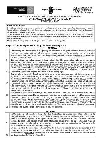 EVALUACIÓN DE BACHILLERATO PARA EL ACCESO A LA UNIVERSIDAD 201 LENGUA CASTELLANA Y LITERATURA EBAU2022  JUNIO NOTA IMPORTANTE Se trata de un único examen que contiene dos textos a elegir uno y tres preguntas Comunicación escrita sobre el texto elegido Conocimiento de la lengua dos bloques cerrados a elegir uno y Educación Literaria tres temas a elegir uno Si se responde a un número de cuestiones superior a las señaladas en cada caso se corregirán exclusivamente las respuestas dadas hasta alcanz…