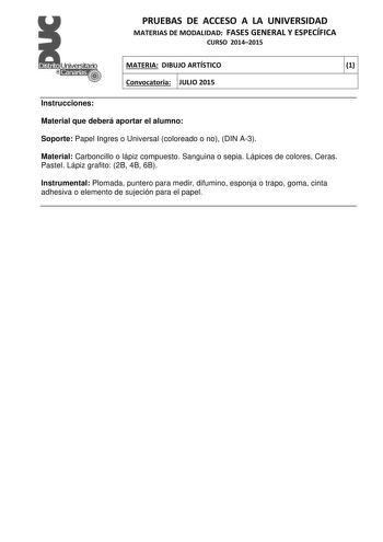 PRUEBAS DE ACCESO A LA UNIVERSIDAD MATERIAS DE MODALIDAD FASES GENERAL Y ESPECÍFICA CURSO 20142015 MATERIA DIBUJO ARTÍSTICO 1 Convocatoria JULIO 2015 1 1 Instrucciones Material que deberá aportar el alumno Soporte Papel Ingres o Universal coloreado o no DIN A3 Material Carboncillo o lápiz compuesto Sanguina o sepia Lápices de colores Ceras Pastel Lápiz grafito 2B 4B 6B Instrumental Plomada puntero para medir difumino esponja o trapo goma cinta adhesiva o elemento de sujeción para el papel PRUEB…