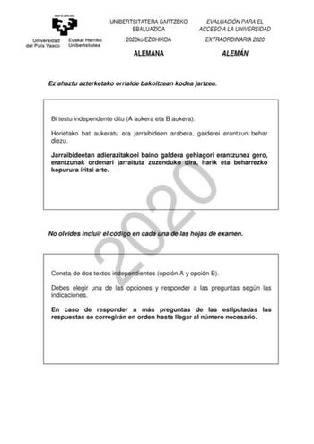 UNIBERTSITATERA SARTZEKO EBALUAZIOA 2020ko EZOHIKOA ALEMANA EVALUACIÓN PARA EL ACCESO A LA UNIVERSIDAD EXTRAORDINARIA 2020 ALEMÁN Ez ahaztu azterketako orrialde bakoitzean kodea jartzea Bi testu independente ditu A aukera eta B aukera Horietako bat aukeratu eta jarraibideen arabera galderei erantzun behar diezu Jarraibideetan adierazitakoei baino galdera gehiagori erantzunez gero 2020 erantzunak ordenari jarraituta zuzenduko dira harik eta beharrezko kopurura iritsi arte No olvides incluir el c…