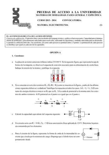 PRUEBAS DE ACCESO A LA UNIVERSIDAD MATERIAS DE MODALIDAD FASES GENERAL Y ESPECÍFICA CURSO 2013  2014 CONVOCATORIA MATERIA ELECTROTECNIA 1 EL ALUMNO ELEGIRÁ UNA DE LAS DOS OPCIONES Criterios de calificación Expresión clara y precisa dentro del lenguaje técnico y gráfico si fuera necesario Capacidad para el planteamiento de problemas y procedimientos adecuados para resolverlos utilizando los algoritmos y unidades adecuadas para su desarrollo La prueba se calificará sobre diez las cuestiones así c…