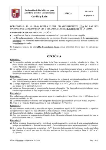 Evaluación de Bachillerato para Acceder a estudios Universitarios Castilla y León FÍSICA EXAMEN N páginas 2 OPTATIVIDAD EL ALUMNO DEBERÁ ELEGIR OBLIGATORIAMENTE UNA DE LAS DOS OPCIONES QUE SE PROPONEN A o B Y DESARROLLAR LOS 5 EJERCICIOS DE LA MISMA CRITERIOS GENERALES DE EVALUACIÓN  La calificación final se obtendrá sumando las notas de los 5 ejercicios de la opción escogida  Las fórmulas empleadas en la resolución de los ejercicios deberán ir acompañadas de los razonamientos oportunos y los r…