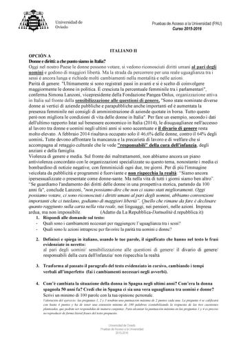 Universidad de Oviedo Pruebas de Acceso a la Universidad PAU Curso 20152016 ITALIA O II OPCIÓ A Donne e diritti a che punto siamo in Italia Oggi nel nostro Paese le donne possono votare si vedono riconosciuti diritti umani al pari degli uomini e godono di maggiori libert Ma la strada da percorrere per una reale uguaglianza tra i sessi  ancora lunga e richiede molti cambiamenti nella mentalit e nelle azioni Parit di genere Ultimamente si sono registrati passi in avanti e si  scelto di coinvolger…