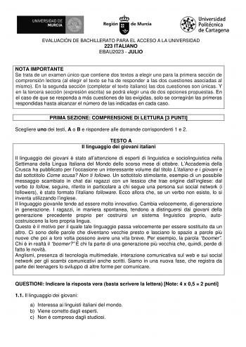 EVALUACIÓN DE BACHILLERATO PARA EL ACCESO A LA UNIVERSIDAD 223 ITALIANO EBAU2023  JULIO NOTA IMPORTANTE Se trata de un examen único que contiene dos textos a elegir uno para la primera sección de comprensión lectora al elegir el texto se ha de responder a las dos cuestiones asociadas al mismo En la segunda sección completar el texto italiano las dos cuestiones son únicas Y en la tercera sección expresión escrita se podrá elegir una de dos opciones propuestas En el caso de que se responda a más …