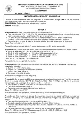 UNIVERSIDADES PÚBLICAS DE LA COMUNIDAD DE MADRID EVALUACIÓN PARA EL ACCESO A LAS ENSEÑANZAS UNIVERSITARIAS OFICIALES DE GRADO Curso 20172018 MATERIA QUÍMICA INSTRUCCIONES GENERALES Y CALIFICACIÓN Después de leer atentamente todas las preguntas el alumno deberá escoger una de las dos opciones propuestas y responder a las preguntas de la opción elegida CALIFICACIÓN Cada pregunta se valorará sobre 2 puntos TIEMPO 90 minutos OPCIÓN A Pregunta A1 Responda justificadamente a las siguientes preguntas …