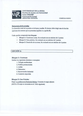 UNIVERSIDAD DE LA RIOJA Pruebas de Acceso a la Universidad Curso 20042005 Convocatoria Juniwr ASIGNATURA GEOGRAFÍA CURRÍCULO NUEVO Estructura de la prueba La duración total de la prueba es de hora y media El alumno debe elegir una de las dos opciones de examen que se presentan opción A u opción B Cada opción comprende tres bloques  Bloque 1 Cuestiones cortas Se evaluará con un máximo de 3 puntos  Bloque 2 Caso práctico Se evaluará con un máximo de 3 puntos  Bloque 3 Desarrollo de un tema Se eva…