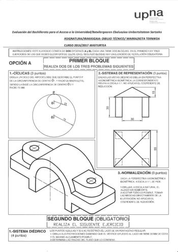 upna Evaluación del Bachillerato para el Acceso o la UniversidadBatxilergoaren Ebofuazioo Unibettsitatean Sartzeko ASIGNATURAIRAKASGAIA DIBUJO TÉCNCOMARRAZKETA TEKNKOA CURSO 20162017 KASTURTEA INSTRUCCIONES ESTE EJERCICIO CONSTA DE DOS OPCIONES Ay 8 CADA UNA TIENE DOS BLOQUES EN EL PRIMERO HAY TRES EJERCICIOS DE LOS OUE DEBES ELEGIR DOS DE ELLOS EN EL SEGUNDO BLOQUE HAY UN EJERCICIO DE RESOLUCIÓN OBLIGATORIA Í    PRIMER BLOQUE 7 OPCIÓN A ALIZA DOS DE LOS TRES PROBLEMAS SIGUIENTES              r…