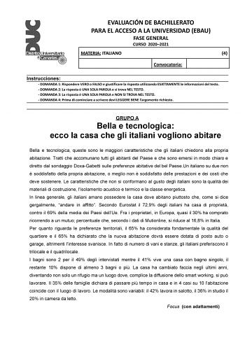 EVALUACIÓN DE BACHILLERATO PARA EL ACCESO A LA UNIVERSIDAD EBAU FASE GENERAL CURSO 20202021 MATERIA ITALIANO 4 Convocatoria Instrucciones  DOMANDA 1 Rispondere VERO o FALSO e giustificare la risposta utilizzando ESATTAMENTE le informazioni del testo  DOMANDA 2 La risposta  UNA SOLA PAROLA e si trova NEL TESTO  DOMANDA 3 La risposta  UNA SOLA PAROLA e NON SI TROVA NEL TESTO  DOMANDA 4 Prima di cominciare a scrivere devi LEGGERE BENE largomento richiesto GRUPO A Bella e tecnologica ecco la casa c…