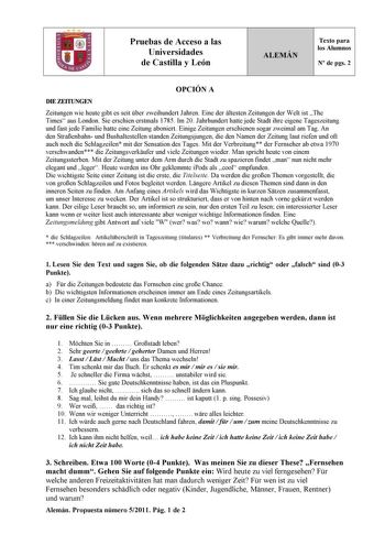 Pruebas de Acceso a las Universidades de Castilla y León ALEMÁN Texto para los Alumnos N de pgs 2 OPCIÓN A DIE ZEITUNGEN Zeitungen wie heute gibt es seit ber zweihundert Jahren Eine der ltesten Zeitungen der Welt ist The Times aus London Sie erschien erstmals 1785 Im 20 Jahrhundert hatte jede Stadt ihre eigene Tageszeitung und fast jede Familie hatte eine Zeitung aboniert Einige Zeitungen erschienen sogar zweimal am Tag An den Straenbahn und Bushaltestellen standen Zeitungsjungen die den Namen …