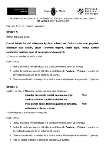 UN IVERS IDAD DE 1 MURCIA 1 Ih Región de Murcia Universidad Politécnica de Cartagena PRUEBAS DE ACCESO A LA UNIVERSIDAD PARA EL ALUMNADO DE BACHILLERATO 155 LATÍN II SEPTIEMBRE 2016 Elige una de las dos opciones siguientes OPCIÓN A Hechos del cónsul Curio Consul deinde Curius adversum Pyrrhum missus est Curius contra eum pugnavit exercitum eius cecidit ipsum Tarentum fugavit castra cepit Primus Romam elephantos quattuor duxit et in consulatu triumphavit Curiusi m nombre de varón  Curio CUESTION…