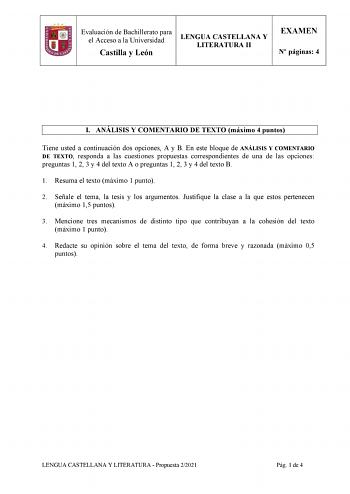 Evaluación de Bachillerato para el Acceso a la Universidad Castilla y León LENGUA CASTELLANA Y LITERATURA II EXAMEN N páginas 4 I ANÁLISIS Y COMENTARIO DE TEXTO máximo 4 puntos Tiene usted a continuación dos opciones A y B En este bloque de ANÁLISIS Y COMENTARIO DE TEXTO responda a las cuestiones propuestas correspondientes de una de las opciones preguntas 1 2 3 y 4 del texto A o preguntas 1 2 3 y 4 del texto B 1 Resuma el texto máximo 1 punto 2 Señale el tema la tesis y los argumentos Justifiq…