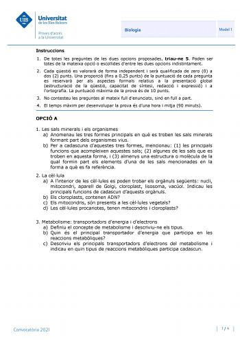 Biologia Model 1 Instruccions 1 De totes les preguntes de les dues opcions proposades triaune 5 Poden ser totes de la mateixa opció o escollides dentre les dues opcions indistintament 2 Cada qestió es valorar de forma independent i ser qualificada de zero 0 a dos 2 punts Una proporció fins a 025 punts de la puntuació de cada pregunta es reservar per als aspectes formals relatius a la presentació global estructuració de la qestió capacitat de síntesi redacció i expressió i a lortografia La puntu…