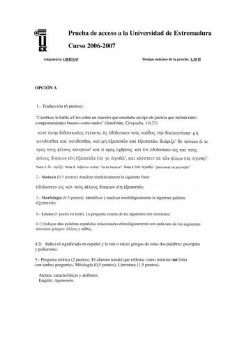 u EX Prueba de acceso a la Universidad de Extremadura Curso 20062007 Asignatura GRIEGO Tiempo máximo de la prueba 130 H OPCIÓN A 1 Traducción 6 puntos Cambises le habla a Ciro sobre un maestro que enseñaba un tipo de justicia que incluía tanto comportamientos buenos como malos Jenofonte Ciropedia 1631 rro1t 6v1Jp 0t8ácrKaAo eyévE1o o iofcSacrKEv 10u rraioa 1riv ótKatocrúv17v ri jlEÚOEcr0m Kc lfEÚOEcr0m Kal 1J earra1iv Kal earra1civ fcóptE 1 M 1oú1wv ex 1E rrpo 10U tiou 7t0t171éov2 Kal a rrpo ex…