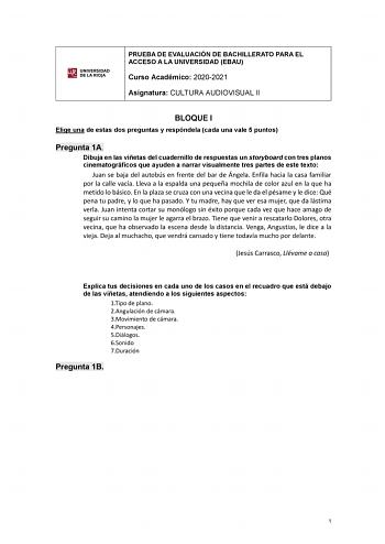 UNIVERSIDAD DE LA RIOJA PRUEBA DE EVALUACIÓN DE BACHILLERATO PARA EL ACCESO A LA UNIVERSIDAD EBAU Curso Académico 20202021 Asignatura CULTURA AUDIOVISUAL II BLOQUE I Elige una de estas dos preguntas y respóndela cada una vale 5 puntos Pregunta 1A Dibuja en las viñetas del cuadernillo de respuestas un storyboard con tres planos cinematográficos que ayuden a narrar visualmente tres partes de este texto Juan se baja del autobús en frente del bar de Ángela Enfila hacia la casa familiar por la calle…