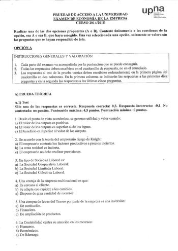 PRUEBAS DE ACCESO A LA UNIVERSIDAD EXAMEN DE ECONOMÍA DE LA EMPRESA CURSO 20142015 uptt Nofat1oako UnibortsittePbliko Realizar una de las dos opciones propuestas A o B Conteste únicamente a las cuestiones de la opción sea A o sea B que haya escogido Una vez seleccionada una opción solamente se valorarán las preguntas que se hayan respondido de ésta OPCIÓN A INSTRUCCIONES GENERALES Y VALORACIÓN 1 Cada parte del examen va acompañada por la puntuación que se puede conseguir 2 Todas las respuestas …