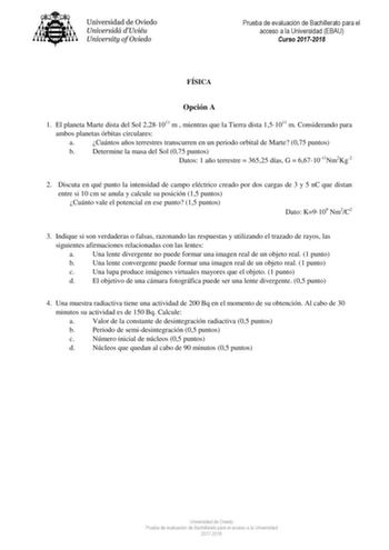 Prueba de evaluación de Bachillerato para el acceso a la Universidad EBAU Curso 20172018 FÍSICA Opción A 1 El planeta Marte dista del Sol 2281011 m  mientras que la Tierra dista 151011 m Considerando para ambos planetas órbitas circulares a Cuántos años terrestres transcurren en un periodo orbital de Marte 075 puntos b Determine la masa del Sol 075 puntos Datos 1 año terrestre  36525 días G  6671011Nm2Kg2 2 Discuta en qué punto la intensidad de campo eléctrico creado por dos cargas de 3 y 5 nC …