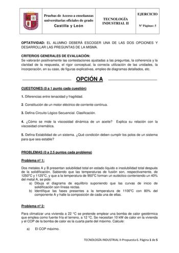 Pruebas de Acceso a enseñanzas universitarias oficiales de grado Castilla y León TECNOLOGÍA INDUSTRIAL II EJERCICIO N Páginas 5 OPTATIVIDAD EL ALUMNO DEBERÁ ESCOGER UNA DE LAS DOS OPCIONES Y DESARROLLAR LAS PREGUNTAS DE LA MISMA CRITERIOS GENERALES DE EVALUACIÓN Se valorarán positivamente las contestaciones ajustadas a las preguntas la coherencia y la claridad de la respuesta el rigor conceptual la correcta utilización de las unidades la incorporación en su caso de figuras explicativas empleo d…