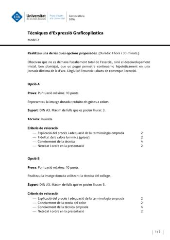 Universitat Prova daccés Convocatoria de les Illes Balears a la Univers itat 2016 Tecniques dExpressió Graficoplastica Model 2 Realitzau una de les dues opcions proposades Durada 7 hora i 30 minuts Observau que no es demana lacabament total de lexercici sinó el desenvolupament inicial ben plantejat que us pugui permetre continuarlo hipotéticament en una jornada distinta de la dara Llegiu bé lenunciat abans de comenar lexercici Opció A Prova Puntuació maxima 10 punts Representau la imatge donada…