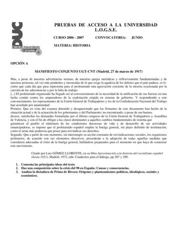 PRUEBAS DE ACCESO A LA UNIVERSIDAD LOGSE CURSO 2006  2007 CONVOCATORIA JUNIO MATERIA HISTORIA OPCIÓN A MANIFIESTO CONJUNTO UGTCNT Madrid 27 de marzo de 1917 Mas a pesar de nuestras advertencias serenas de nuestras quejas metódicas y reflexivamente fundamentadas y de nuestras protestas tal vez más prudentes y mesuradas de lo que exige la agudeza de los dolores que el país padece es lo cierto que cada día que pasa representa para el proletariado una agravación creciente de la miseria ocasionada p…