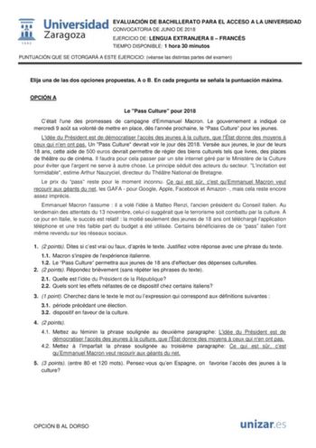  W 1542 Universidad EVALUACIÓN DE BACHILLERATO PARA EL ACCESO A LA UNIVERSIDAD Zaragoza CONVOCATORIA DE JUNIO DE 2018 EJERCICIO DE LENGUA EXTRANJERA II  FRANCÉS TIEMPO DISPONIBLE 1 hora 30 minutos PUNTUACIÓN QUE SE OTORGARÁ A ESTE EJERCICIO véanse las distintas partes del examen Elija una de las dos opciones propuestas A o B En cada pregunta se señala la puntuación máxima OPCIÓN A Le Pass Culture pour 2018 Cétait lune des promesses de campagne dEmmanuel Macron Le gouvernement a indiqué ce mercr…