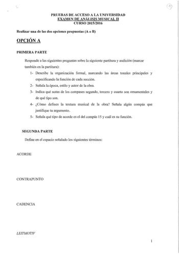 PRUEBAS DE ACCESO A LA UNIVERSIDAD EXAMEN DE ANÁLISIS MUSICAL 11 CURSO 20152016 Realizar una de las dos opciones propuestas A o B OPCIÓN A PRIMERA PARTE Responde a las siguientes preguntas sobre la siguiente partitura y audición marcar también en la paiiitura 1 Describe la organización formal marcando las áreas tonales principales y especificando la función de cada sección 2 Señala la época estilo y autor de la obra 3 Indica qué notas de los compases segundo tercero y cuarto son ornamentales y …