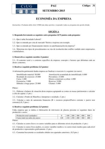 CiUG C ll KJ lTlltL lERIf RI lll l lCIA PAU SETEMBRO 2015 Código 31 ECONOMÍA DA EMPRESA Instrucións O alumno debe elixir UNHA das dúas opcións e responder todas as preguntas da opción elixida OPCIÓN A 1 Responda brevemente as seguintes catro preguntas 075 puntos cada pregunta 11 Que é unha Sociedade Laboral 12 Que se entende por cota de mercado Ilustra a resposta cun exemplo 13 Que se entende por financiamento interno ou autofinanciación da empresa 14 Menciona tres tipos de procedementos ou vía…