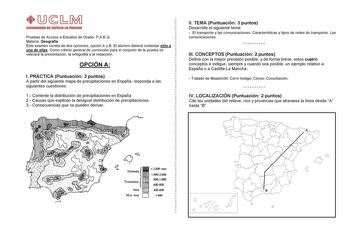 Pruebas de Acceso a Estudios de Grado PAEG Materia Geografía Este examen consta de dos opciones opción A y B El alumno deberá contestar sólo a una de ellas Como criterio general de corrección para el conjunto de la prueba se valorará la presentación la ortografía y la redacción OPCIÓN A I PRÁCTICA Puntuación 3 puntos A partir del siguiente mapa de precipitaciones en España responda a las siguientes cuestiones 1 Comente la distribución de precipitaciones en España 2 Causas que explican la desigu…