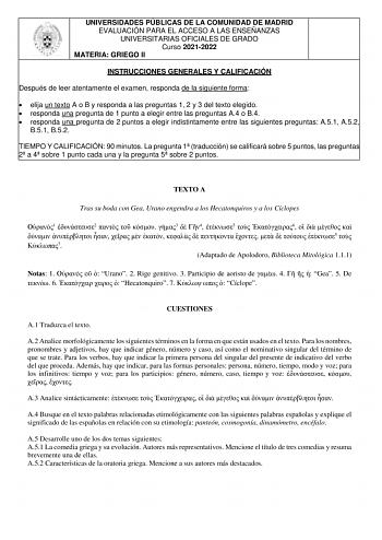 UNIVERSIDADES PÚBLICAS DE LA COMUNIDAD DE MADRID EVALUACIÓN PARA EL ACCESO A LAS ENSEÑANZAS UNIVERSITARIAS OFICIALES DE GRADO Curso 20212022 MATERIA GRIEGO II INSTRUCCIONES GENERALES Y CALIFICACIÓN Después de leer atentamente el examen responda de la siguiente forma  elija un texto A o B y responda a las preguntas 1 2 y 3 del texto elegido  responda una pregunta de 1 punto a elegir entre las preguntas A4 o B4  responda una pregunta de 2 puntos a elegir indistintamente entre las siguientes pregu…