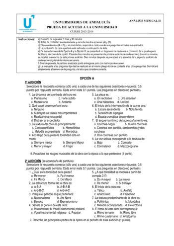 u Universidades Públicas de Andalucía UNIVERSIDADES DE ANDALUCÍA PRUEBA DE ACCESO A LA UNIVERSIDAD CURSO 20132014 ANÁLISIS MUSICAL II Instrucciones a Duración de la prueba 1 hora y 30 minutos b Antes de contestar lea atentamente y escuche las dos opciones A y B c Elija una de éstas A o B y sin mezclarlas responda a cada una de sus preguntas en todos sus apartados d La puntuación de cada apartado está indicada a continuación de éste e De las audiciones de la Opción A y la Opción B se presentará …