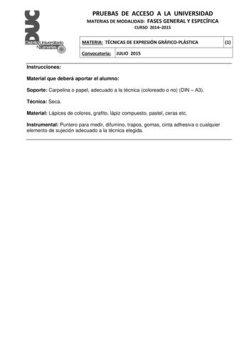 PRUEBAS DE ACCESO A LA UNIVERSIDAD MATERIAS DE MODALIDAD FASES GENERAL Y ESPECÍFICA CURSO 20142015 MATERIA TÉCNICAS DE EXPRESIÓN GRÁFICOPLÁSTICA 1 Convocatoria JULIO 2015 1 1 Instrucciones Material que deberá aportar el alumno Soporte Carpelina o papel adecuado a la técnica coloreado o no DIN  A3 Técnica Seca Material Lápices de colores grafito lápiz compuesto pastel ceras etc Instrumental Puntero para medir difumino trapos gomas cinta adhesiva o cualquier elemento de sujeción adecuado a la téc…