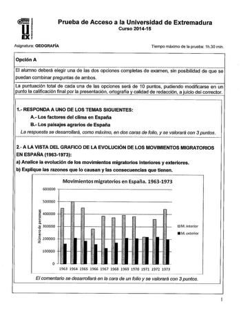 Prueba de Acceso a la Universidad de Extremadura Curso 201415 Asignatura GEOGRAFÍA Tiempo máximo de la prueba 1h30 min Opción A El alumno deberá elegir una de las dos opciones completas de examen sin posibilidad de que se puedan combinar preguntas de ambos La puntuación total de cada una de las opciones será de 10 puntos pudiendo modificarse en un punto la calificación final por la presentación ortografía y calidad de redacción a juicio del corrector 1 RESPONDA A UNO DE LOS TEMAS SIGUIENTES A L…