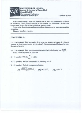 UNIVERSIDAD DE LA RIOJA Pruebas de Acceso a la Universidad Curso 20042005 Convocatoria Septiembre ASIGNATURA MATEMÁTICAS CURRÍCULO NUEVO El alumno contestará a los ejercicios de una de las dos propuestas A o B que se le ofrecen Nunca deberá contestar a ejercicios de una propuesta y a ejercicios distintos de la otra Es necesario justificar las respuestas Se permite el uso de calculadoras científicas siempre que no sean programables ni gráficas  Tiempo Una hora y media PROPUESTA A 1 15 puntos Hal…