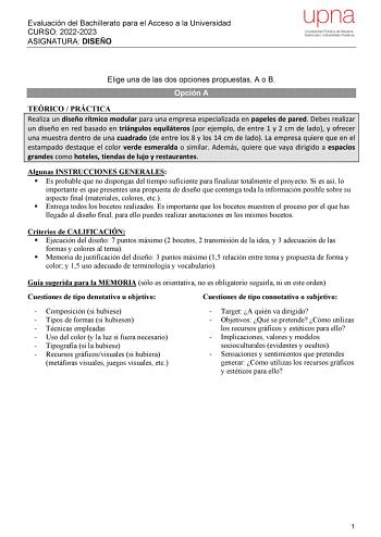 Evaluación del Bachillerato para el Acceso a la Universidad CURSO 20222023 ASIGNATURA DISEÑO Elige una de las dos opciones propuestas A o B Opción A TEÓRICO  PRÁCTICA Realiza un diseño rítmico modular para una empresa especializada en papeles de pared Debes realizar un diseño en red basado en triángulos equiláteros por ejemplo de entre 1 y 2 cm de lado y ofrecer una muestra dentro de una cuadrado de entre los 8 y los 14 cm de lado La empresa quiere que en el estampado destaque el color verde es…