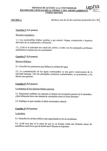 PRUEBAS DE ACCESO A LA UNIVERSIDAD U pt EXAMEN DE CIENCIAS DE LA TIERRA Y DEL MEDIO AMBIENTE  CURSO 20092010 OPCIÓN A Realizar una de las dos opciones propuestas A o B 1 Cuestión 1 25 puntos Recursos energéticos 1 1 Los combustibles fósiles petróleo y gas natural Origen composición e impactos derivados de su explotación y utilización 12 Cuál es el principal uso actual del carbón y cuales son los principales problemas ambientales causados por su combustión Cuestión 2 25 puntos Recursos hídricos …