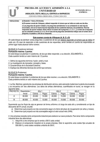 PRUEBA DE ACCESO Y ADMISIÓN A LA UNIVERSIDAD ANDALUCÍA CEUTA MELILLA y CENTROS en MARRUECOS CONVOCATORIA ORDINARIA CURSO 20202021 ECONOMÍA DE LA EMPRESA Instrucciones a Duración 1 hora y 30 minutos b El examen consta de 4 bloques y deberá responder al número que se indica en cada uno de ellos c Las preguntas de opción múltiple y las preguntas semiabiertas no se contestarán en esta hoja de enunciados sino en la misma hoja de respuestas de las cuestiones teóricas y los problemas Para las respuest…