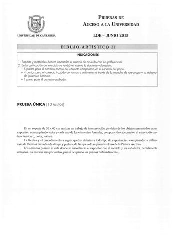 PRUEBAS DE ACCESO A LA UNIVERSIDAD UNIVERSIDAD DE CANTABRIA LOEJUNIO 2015 DIBUJO ARTÍSTICO 11 INDICACIONES l  Soporte y materiales deberá aportarlos el alumno de acuerdo con sus preferencias  2  En la calificación del ejercicio se tendrá en cuenta la siguiente valoración   5 puntos para el correcto encaje del conjunto compositivo en el espacio del papel  4 puntos para el correcto trazado de formas y volúmenes a través de la mancha de claroscuro y su adecua da jerarquía lumínica   l punto para e…