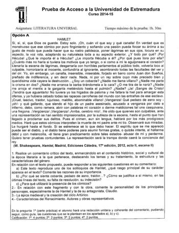 1  i U EXi Prueba de Acceso a la Universidad de Extremadura Curso 201415 Asignatura LITERATURA UNIVERSAL Tiempo máximo de la prueba h 30m Opción A HAMLET Sí sí sí que Dios os guarde Estoy solo Oh cuán vil que soy y qué canalla En verdad que es monstruoso que ese cómico por puro fingimiento y soñando una pasión pueda forzar su ánima a su gusto de modo que pueda hacer que su rostro palidezca poner lágrimas en sus ojos locura en su aspecto la voz rota adaptando su naturaleza toda a su aspecto exte…