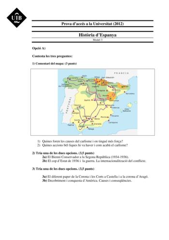 UIB M Prova daccés a la Universitat 2012 Histria dEspanya Model 3 Opció A Contesta les tres preguntes 1 Comentari del mapa 3 punts 1 Quines foren les causes del carlisme i on tingué més fora 2 Quines accions blliques hi va haver i com acab el carlisme 2 Tria una de les dues opcions 35 punts 2a El Bienni Conservador a la Segona República 19341936 2b El cop dEstat de 1936 i la guerra La internacionalització del conflicte 3 Tria una de les dues opcions 35 punts 3a El diferent paper de la Corona i …