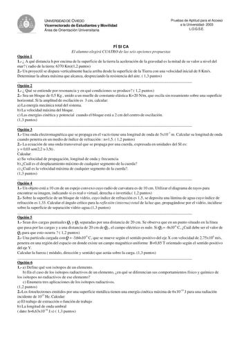 UNIVERSIDAD DE OVIEDO Vicerrectorado de Estudiantes y Movilidad Área de Orientación Universitaria Pruebas de Aptitud para el Acceso a la Universidad 2003 LOGSE FÍSICA El alumno elegirá CUATRO de las seis opciones propuestas Opción 1 1  A qué distancia h por encima de la superficie de la tierra la aceleración de la gravedad es la mitad de su valor a nivel del mar  radio de la tierra 6370 Km12 puntos 2 Un proyectil se dispara verticalmente hacia arriba desde la superficie de la Tierra con una vel…