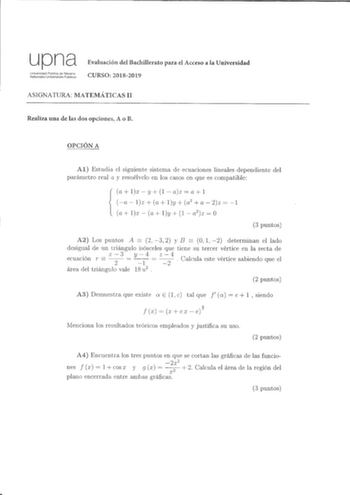 upna Universidad Pública de Navarra Nafarroako Unibertsitate Publikoa Evaluación del Bachillerato para el Acceso a la Universidad CURSO 20182019 ASlGNATURA MATEMÁTICAS II Realiza una de las dos opciones A o B OPCIÓN A Al Estudia el siguiente sistema de ecuaciones lineales dependiente del parámetro real a y resuélvclo en los casos en que es compatible a lx  y 1 az  a 1 a  lx a ly  o2  a  2z  1 a lx  a ly  1  a2 z  O 3 puntos   A2 Los puntos A 2 3 2 y B O 1 2 determinan el lado desigual de un tri…