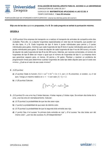  fil 1S42 Universidad Zaragoza EVALUACIÓN DE BACHILLERATO PARA EL ACCESO A LA UNIVERSIDAD CONVOCATORIA DE JUNIO DE 2017 EJERCICIO DE MATEMÁTICAS APLICADAS A LAS CCSS II TIEMPO DISPONIBLE 1 hora 30 minutos PUNTUACIÓN QUE SE OTORGARÁ A ESTE EJERCICIO véanse las distintas partes del examen Elija una de las dos opciones propuestas A o B En cada pregunta se señala la puntuación máxima OPCIÓN A 1 325 puntos Una empresa de transporte va a realizar el transporte de animales de compañía entre dos ciudad…